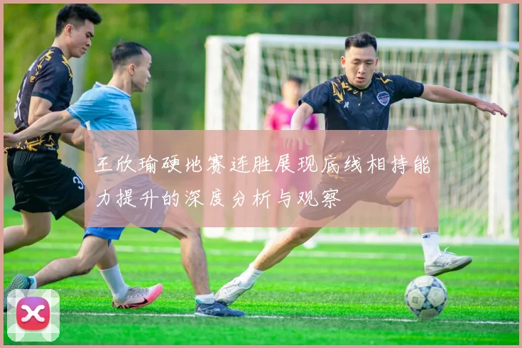王欣瑜硬地赛连胜展现底线相持能力提升的深度分析与观察